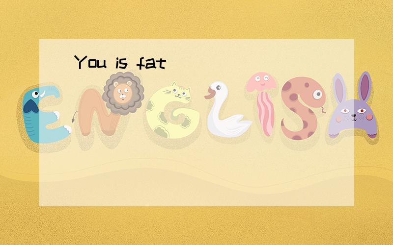 You is fat