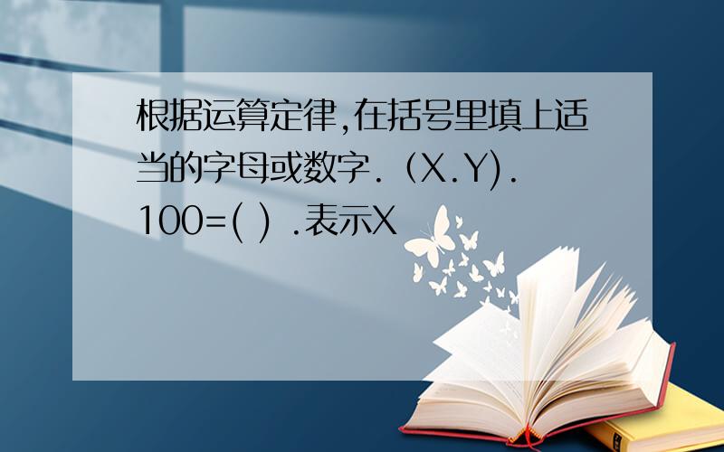 根据运算定律,在括号里填上适当的字母或数字.（X.Y).100=( ) .表示X