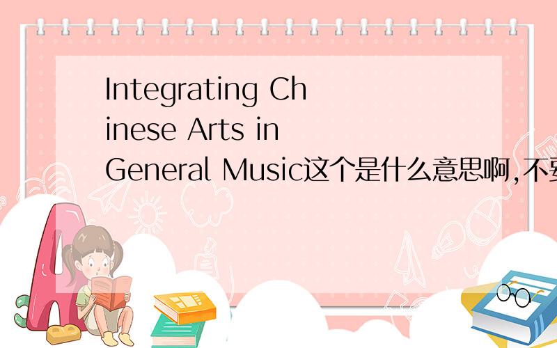 Integrating Chinese Arts in General Music这个是什么意思啊,不要翻译软件的翻译哦,谢谢了