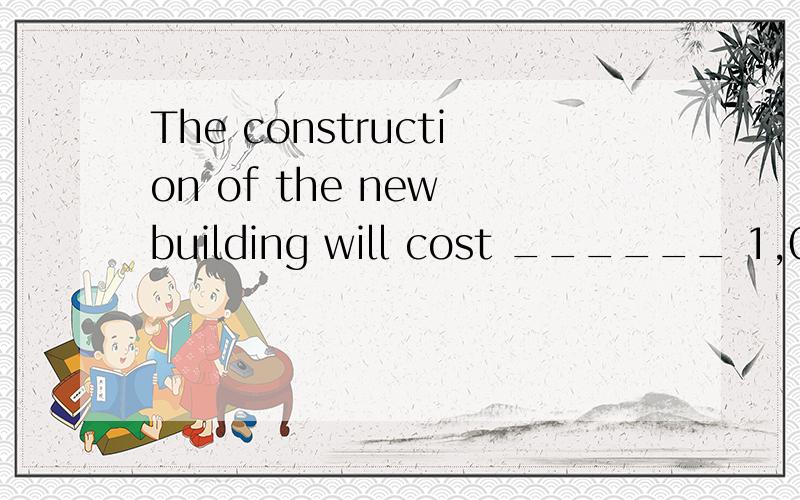 The construction of the new building will cost ______ 1,000,000 dollars,and it’s not easy to get