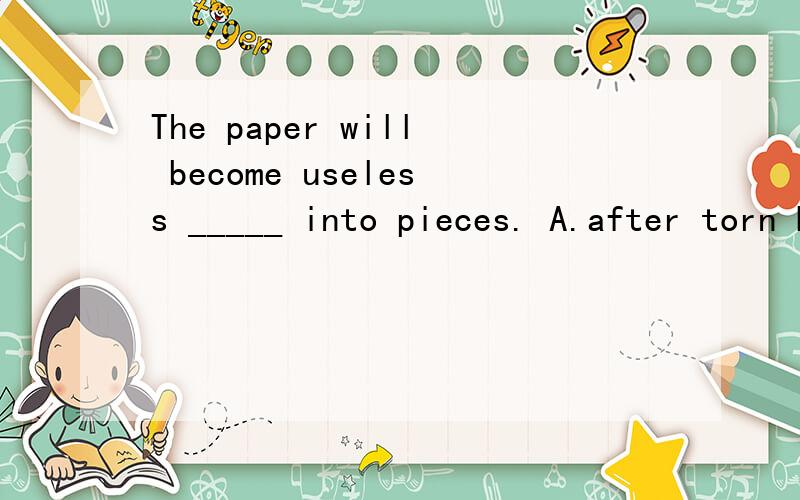 The paper will become useless _____ into pieces. A.after torn B.when torn为什么选B,纸变得没用不是在被撕碎之后吗?