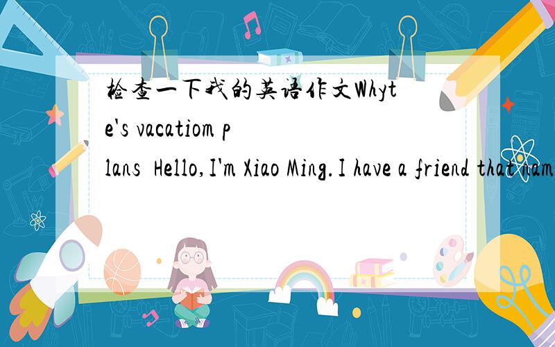 检查一下我的英语作文Whyte's vacatiom plans  Hello,I'm Xiao Ming.I have a friend that name is whyte.The vacation,he's going to XiaMeng.And he's staying there for a week.He thinks there is beautiful,the weather is great too.He told me about X