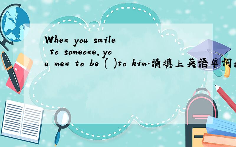 When you smile to someone,you men to be ( )to him.请填上英语单词如题 qingbanwo heip me