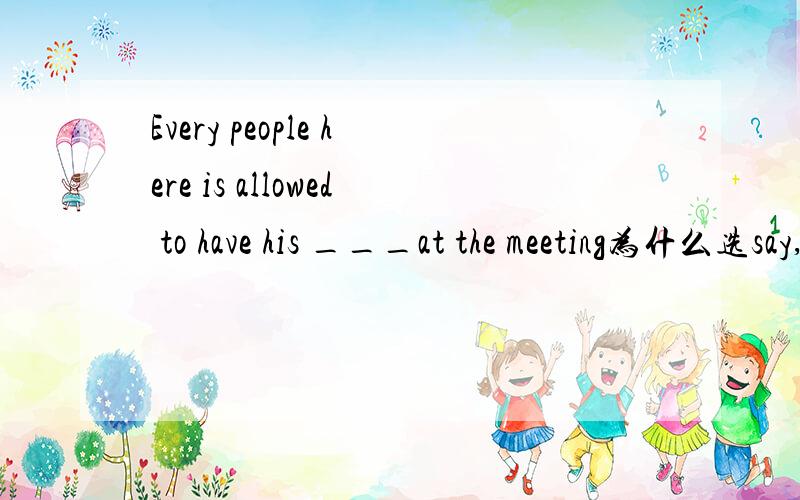 Every people here is allowed to have his ___at the meeting为什么选say,不选saying