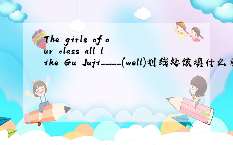 The girls of our class all like Gu Juji____(well)划线处该填什么单词.