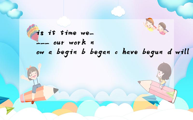 is it time we____ our work now a begin b began c have begun d will begin