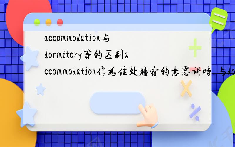 accommodation与dormitory等的区别accommodation作为住处膳宿的意思讲时,与dormitory有什么区别?例如：The high cost of accommodations makes life difficult for many Chinese students in London.中的accommodation能不能与dormitory