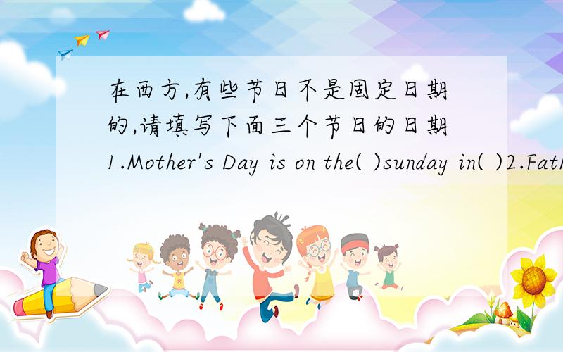 在西方,有些节日不是固定日期的,请填写下面三个节日的日期1.Mother's Day is on the( )sunday in( )2.Father's Day is on the( )sunday in( )3.Thanksgiving Day is on the( )thursday in( )