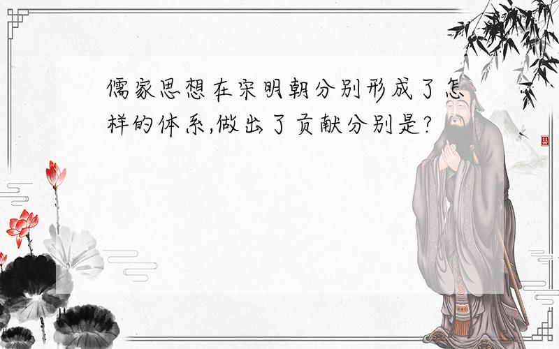 儒家思想在宋明朝分别形成了怎样的体系,做出了贡献分别是?