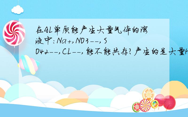 在AL单质能产生大量气体的溶液中:Na+,NO3--,SO42--,CL--,能不能共存?产生的是大量H2