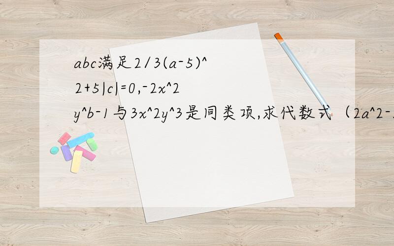 abc满足2/3(a-5)^2+5|c|=0,-2x^2y^b-1与3x^2y^3是同类项,求代数式（2a^2-3ab+6b^2)-(3a^2-abc+9b^2-4c^2)好的加50分a,b,c满足：①2\3（a-5）^2+5|c|=0②-2x^2y^b+1与3x^2y^3是同类项。求代数式（2a^2-3ab+6b^2)-(3a^2-abc+9b^2-4c^2)
