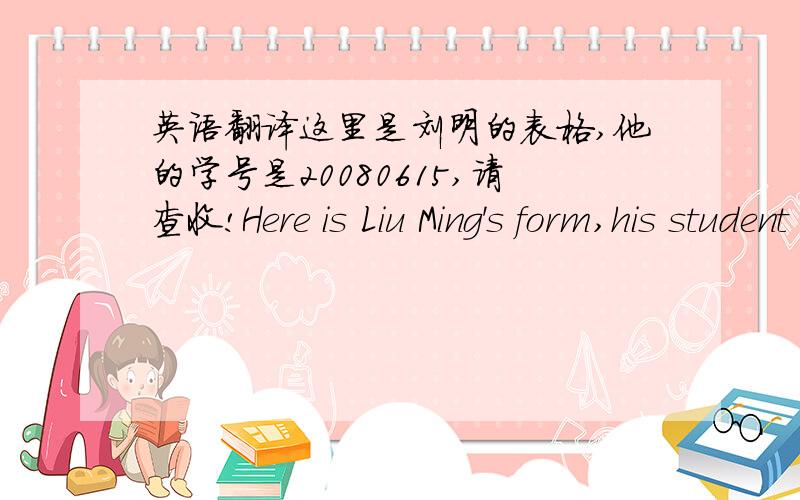 英语翻译这里是刘明的表格,他的学号是20080615,请查收!Here is Liu Ming's form,his student ID is 20080615,please find enclosed!