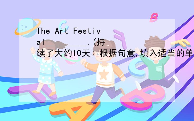 The Art Festival_________.(持续了大约10天）根据句意,填入适当的单词