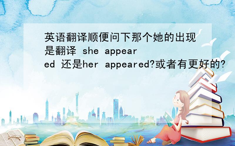 英语翻译顺便问下那个她的出现是翻译 she appeared 还是her appeared?或者有更好的?