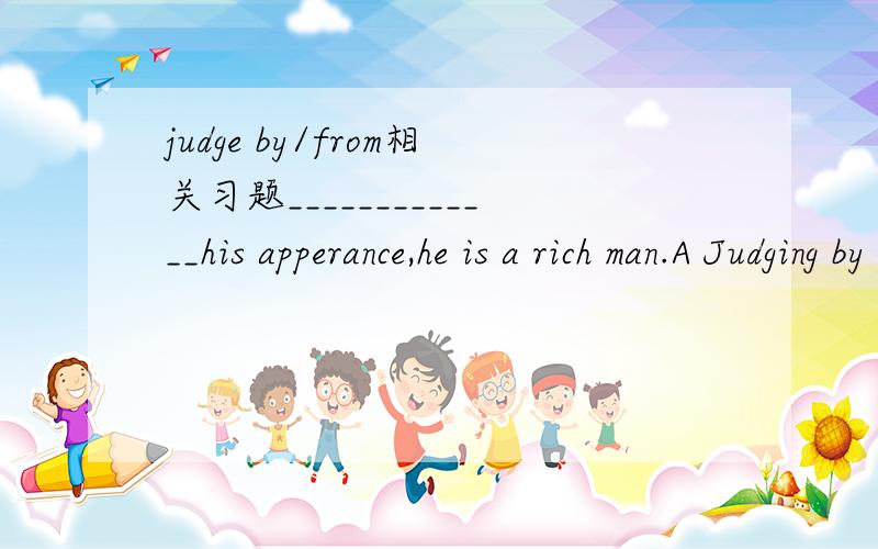judge by/from相关习题_____________his apperance,he is a rich man.A Judging by    BJudge byC Judged by     D Judged from此题选哪个?为什么?请问：我在judging by前面加上主格人称代词可以吗？比如说We judging from / by his