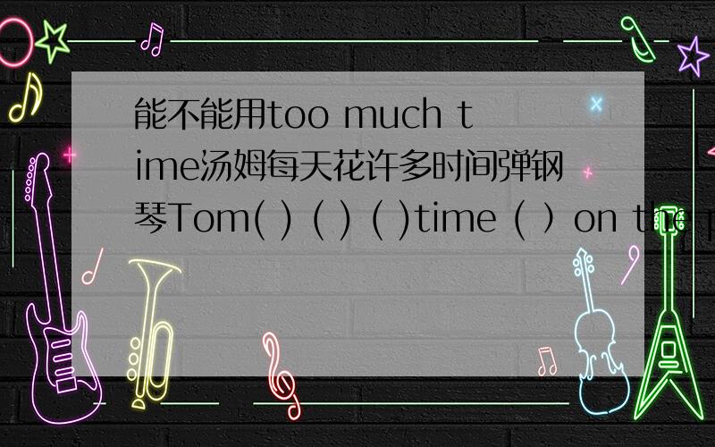 能不能用too much time汤姆每天花许多时间弹钢琴Tom( ) ( ) ( )time ( ）on the piano．我填的是spends too much为什么错了?难道不能用too much time?那应该怎么用?
