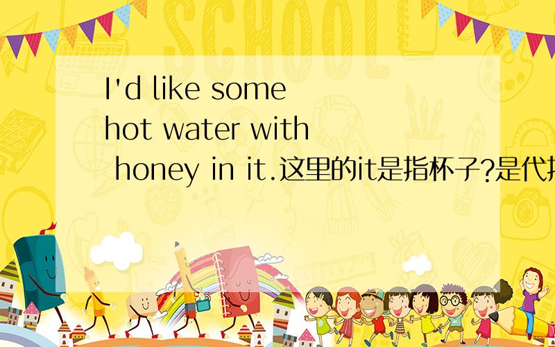 I'd like some hot water with honey in it.这里的it是指杯子?是代指杯子,不是水或蜂蜜吧?