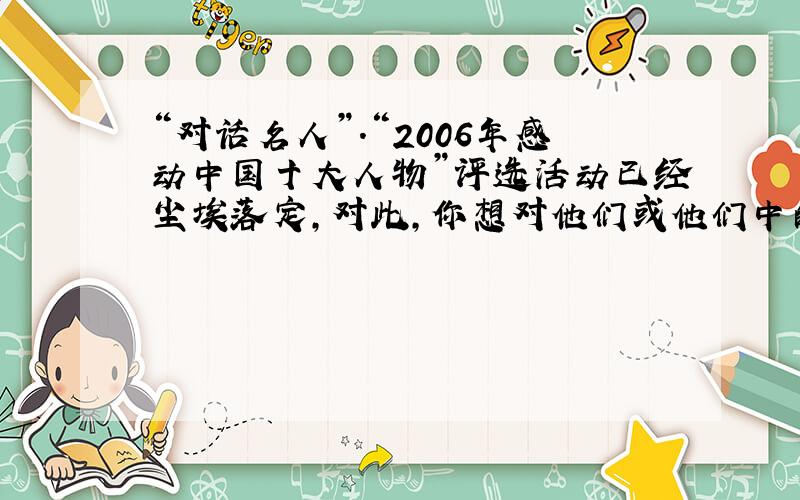 “对话名人”.“2006年感动中国十大人物”评选活动已经尘埃落定,对此,你想对他们或他们中的某一人说些什么呢?请写出 人物的姓名、事迹、主持人对人物的颁奖词.