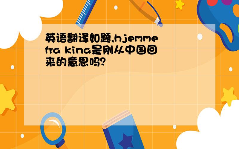 英语翻译如题,hjemme fra kina是刚从中国回来的意思吗？