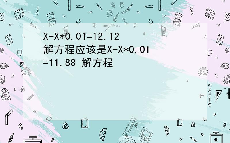 X-X*0.01=12.12解方程应该是X-X*0.01=11.88 解方程
