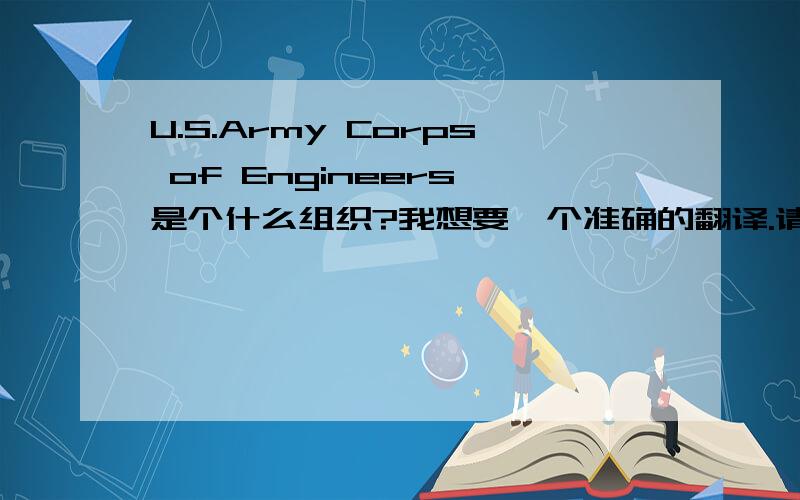 U.S.Army Corps of Engineers 是个什么组织?我想要一个准确的翻译.请诸位莫以字面解释诸如什么美国工程师部队,美国陆军工程兵团,美国陆军工兵.美国军方机械公司等等,似乎都不太对.