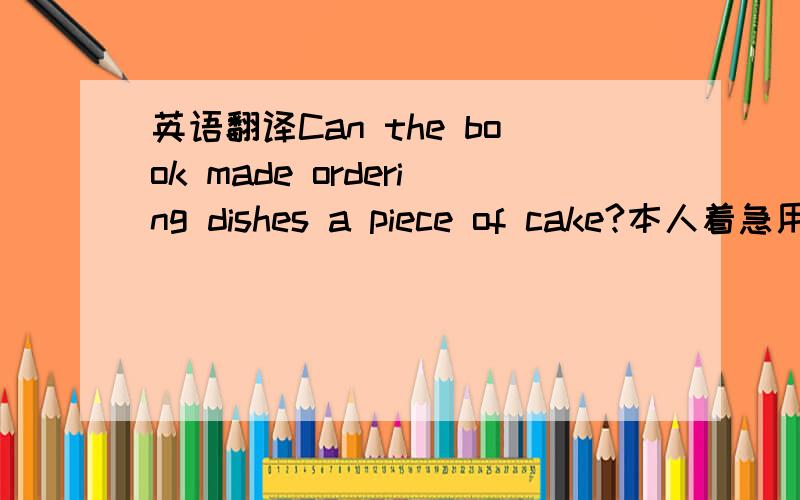 英语翻译Can the book made ordering dishes a piece of cake?本人着急用,最好两天之内解决,..您觉得这个答案通顺么~