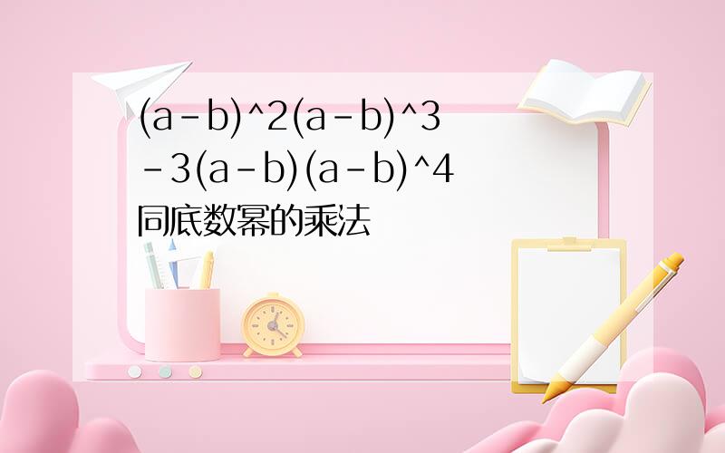 (a-b)^2(a-b)^3-3(a-b)(a-b)^4同底数幂的乘法