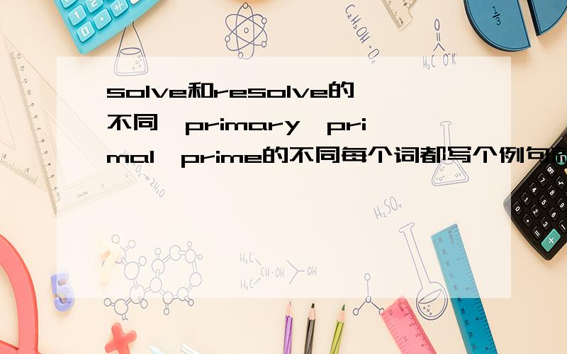 solve和resolve的不同,primary,primal,prime的不同每个词都写个例句就更好了!
