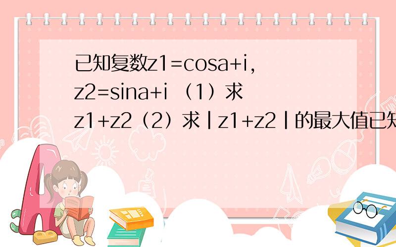 已知复数z1=cosa+i,z2=sina+i （1）求z1+z2（2）求|z1+z2|的最大值已知复数z1=cosa+i,z2=sina+i （1）求z1+z2（2）求|z1+z2|的最大值