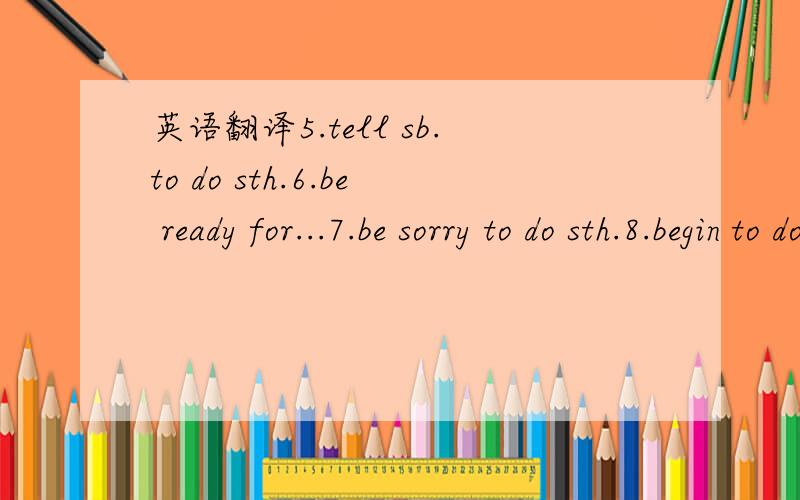 英语翻译5.tell sb.to do sth.6.be ready for...7.be sorry to do sth.8.begin to do sth.9.decide to do sth,10.want to do sth.