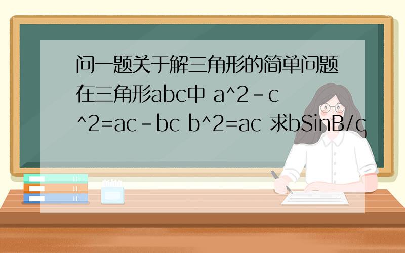 问一题关于解三角形的简单问题在三角形abc中 a^2-c^2=ac-bc b^2=ac 求bSinB/c