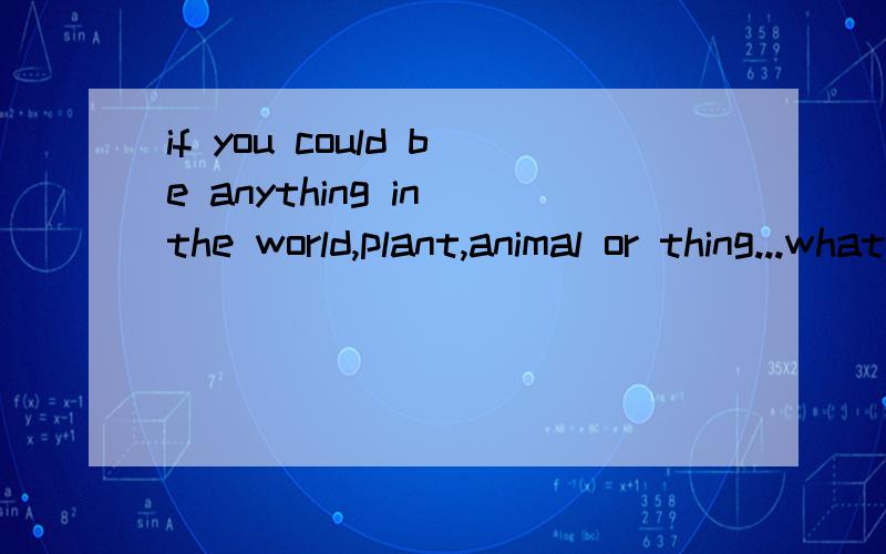 if you could be anything in the world,plant,animal or thing...what would you be?be specificit's better to be about more than 10 sentencesi do NOT need a translantion,i need a creative and meaningful idea
