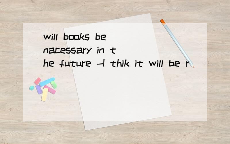 will books be nacessary in the future -I thik it will be r_____ by computers