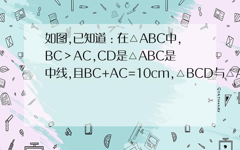 如图,已知道：在△ABC中,BC＞AC,CD是△ABC是中线,且BC+AC=10cm,△BCD与△ACD周长之差为2cm,求BC、AC长