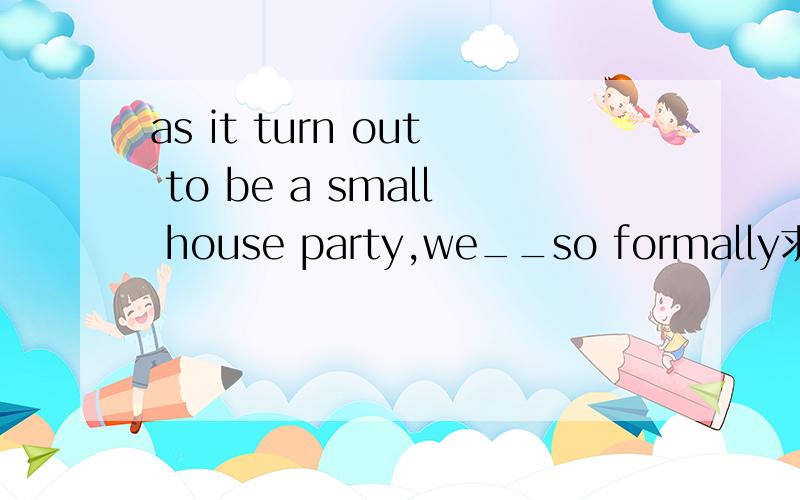 as it turn out to be a small house party,we__so formally求大神帮助as it turn out to be a small house party,we__so formally a need not have dressed up b must not have dress up c did not need to dress up d must not dress up 为什么答案选a不