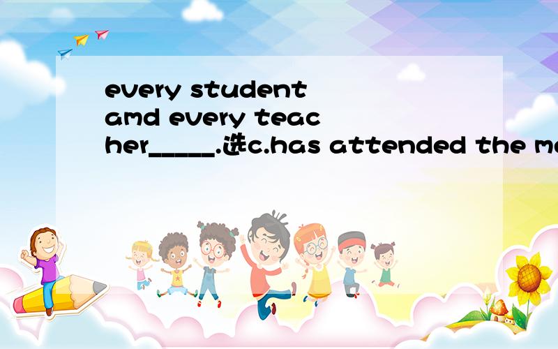 every student amd every teacher_____.选c.has attended the meeting为什么呢