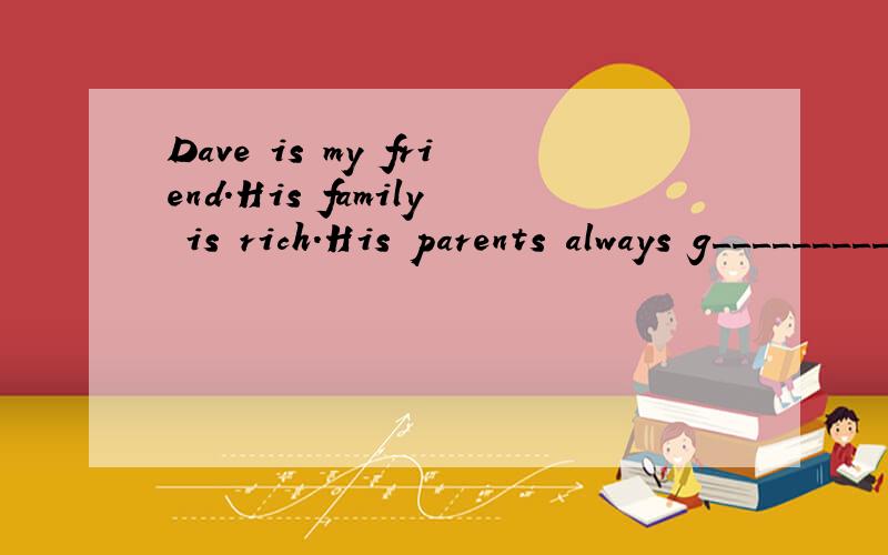 Dave is my friend．His family is rich．His parents always g__________ him lots of pocket money．BuDave is my friend．His family is rich．His parents always g__________ him lots of pocket money．But Dave thinks his parents work very h__________
