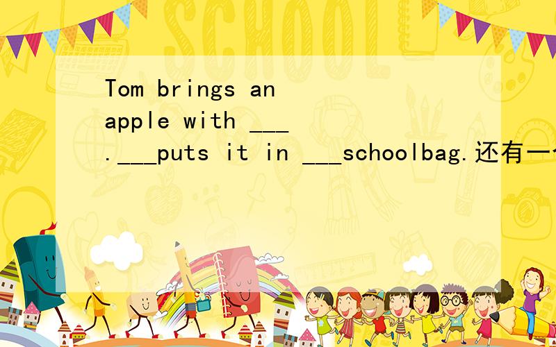 Tom brings an apple with ___.___puts it in ___schoolbag.还有一个问题：Yang Leiwei is a national hero and everyone likes ___stories.