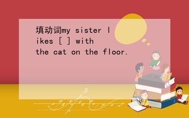 填动词my sister likes [ ] with the cat on the floor.