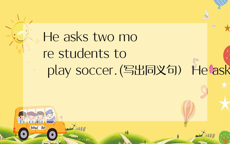 He asks two more students to play soccer.(写出同义句） He asks ____ ____ students to play soccer.