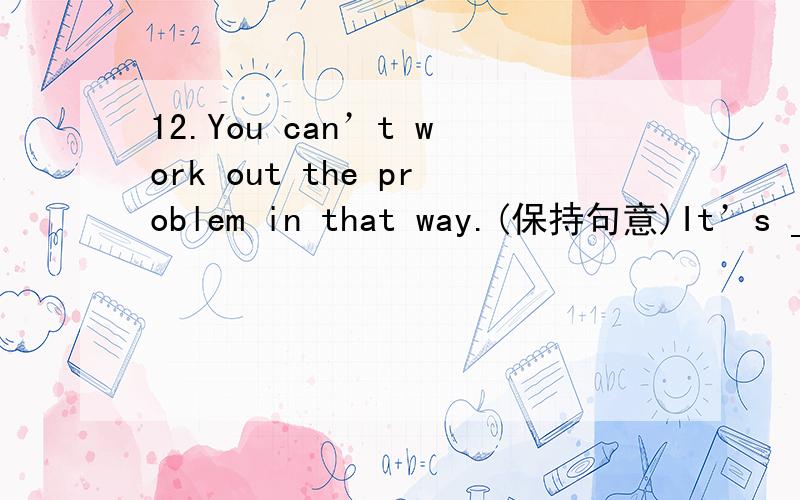 12.You can’t work out the problem in that way.(保持句意)It’s ____ _____ you to work out the problem in that way.