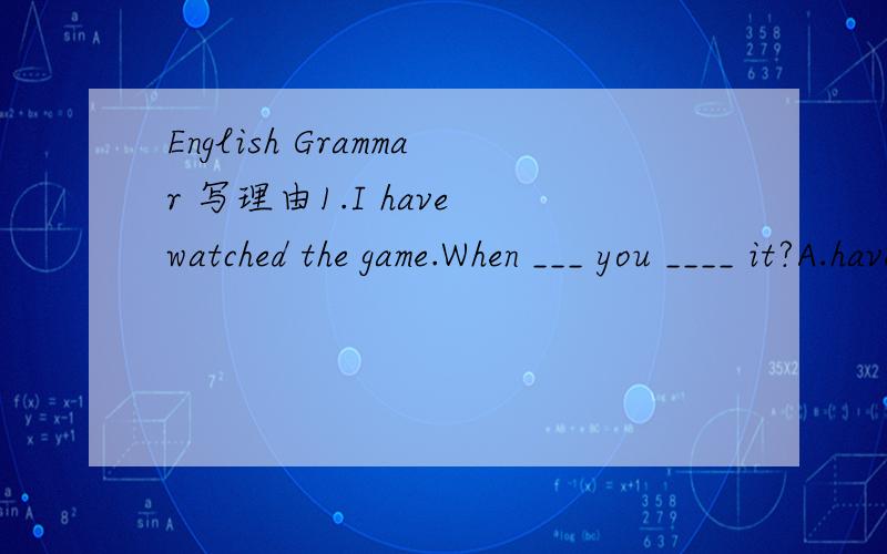 English Grammar 写理由1.I have watched the game.When ___ you ____ it?A.have watched B.do watch C.did watch D.will watch2.2._____ I have your name?Yes,smithA.Must B.May C.Will D.Need