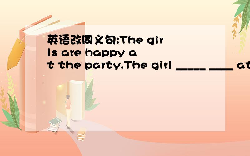英语改同义句:The girls are happy at the party.The girl _____ ____ at the party.