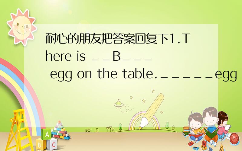 耐心的朋友把答案回复下1.There is __B___ egg on the table._____egg is for you.A.a; A B.an; An C.an; The D.the; An2.Who___A__ to join the music club?My sister ______.A.wants; does B.want; do C.wants; do D.like; does3.We have __D___ classes _
