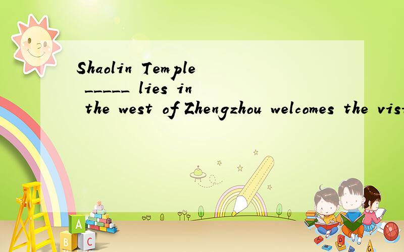 Shaolin Temple _____ lies in the west of Zhengzhou welcomes the visitors both at home and abroad.A where B which C who D what-I have lost a chance to win the match.-_________!A Well done B Good luck C What a pity D CongratulationsHe spent ___ buying