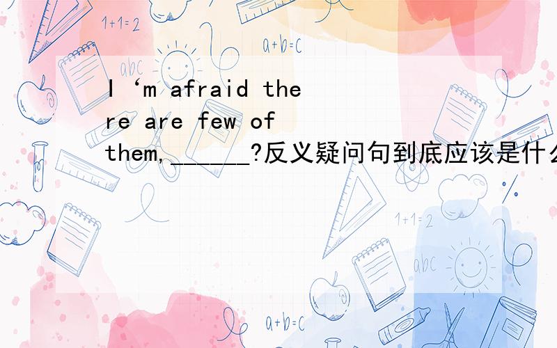 I‘m afraid there are few of them,______?反义疑问句到底应该是什么呢?A are there B aren't I C aren't there D am I请问应该选什么?