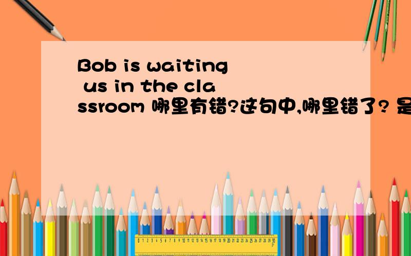 Bob is waiting us in the classroom 哪里有错?这句中,哪里错了? 是is 还是 waiting 还是 in 还是classroom? 还有一句What are you talking?    哪里错了?