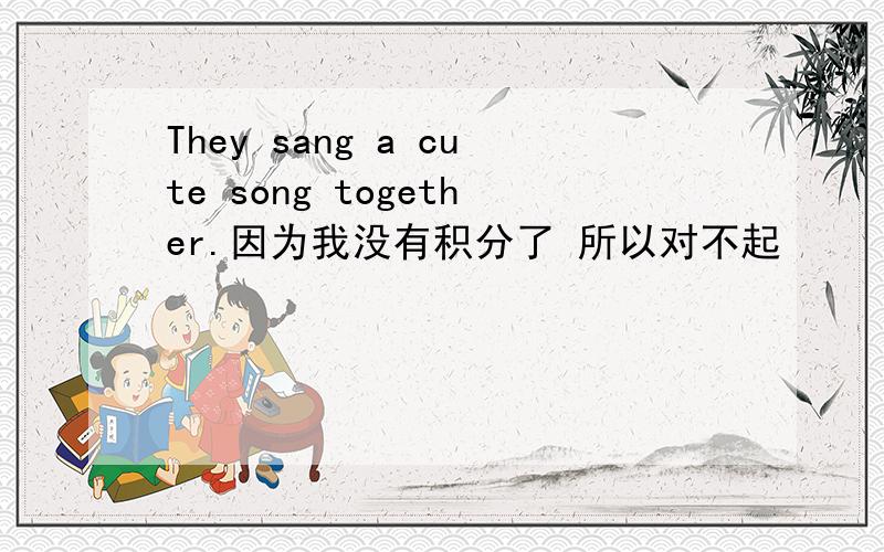 They sang a cute song together.因为我没有积分了 所以对不起