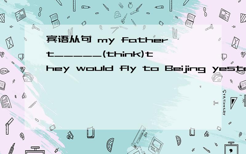 宾语从句 my fathert_____(think)they would fly to Beijing yesterday