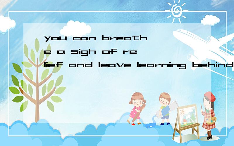 you can breathe a sigh of relief and leave learning behind的中文意思谢谢不要一个词一个次翻译 请意译